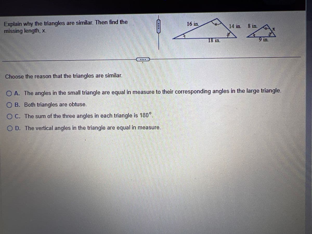 Explain why the triangles are similar. Then find the
missing length, x.
16 in
18 m
14 in 8 in
9 in
Choose the reason that the triangles are similar.
O A. The angles in the small triangle are equal in measure to their corresponding angles in the large triangle.
O B. Both triangles are obtuse.
O C. The sum of the three angles in each triangle is 180°.
O D. The vertical angles in the triangle are equal in measure