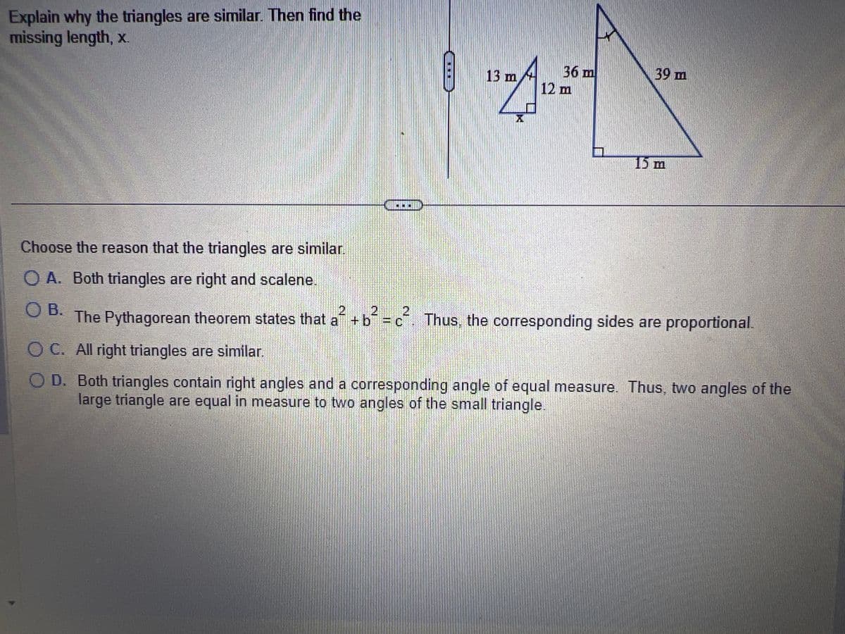 Explain why the triangles are similar. Then find the
missing length, x.
Choose the reason that the triangles are similar.
OA. Both triangles are right and scalene.
OB.
A 12
X
13 m
36 m
12 m
39 m
15 m
2
The Pythagorean theorem states that a² + b² = c². Thus, the corresponding sides are proportional.
OC. All right triangles are similar.
COD. Both triangles contain right angles and a corresponding angle of equal measure. Thus, two angles of the
large triangle are equal in measure to two angles of the small triangle.