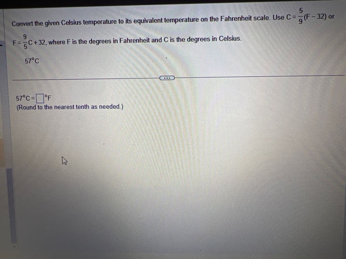 5
Convert the given Celsius temperature to its equivalent temperature on the Fahrenheit scale. Use C =
9
9
F = 5C+32, where F is the degrees in Fahrenheit and C is the degrees in Celsius.
57°C
57°C = °F
(Round to the nearest tenth as needed.)
A
IGHED
(F-32) or