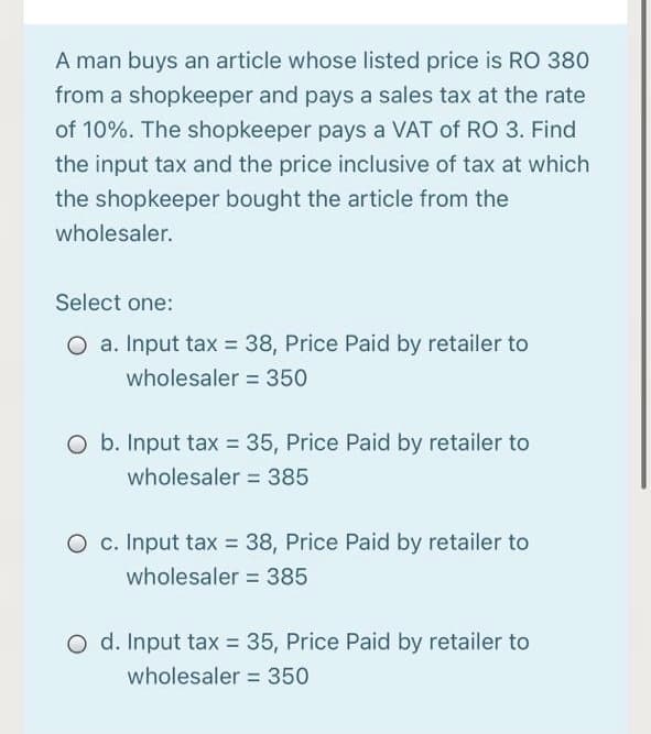 A man buys an article whose listed price is RO 380
from a shopkeeper and pays a sales tax at the rate
of 10%. The shopkeeper pays a VAT of RO 3. Find
the input tax and the price inclusive of tax at which
the shopkeeper bought the article from the
wholesaler.
Select one:
O a. Input tax = 38, Price Paid by retailer to
wholesaler = 350
O b. Input tax = 35, Price Paid by retailer to
wholesaler = 385
O c. Input tax = 38, Price Paid by retailer to
wholesaler = 385
O d. Input tax = 35, Price Paid by retailer to
wholesaler = 350

