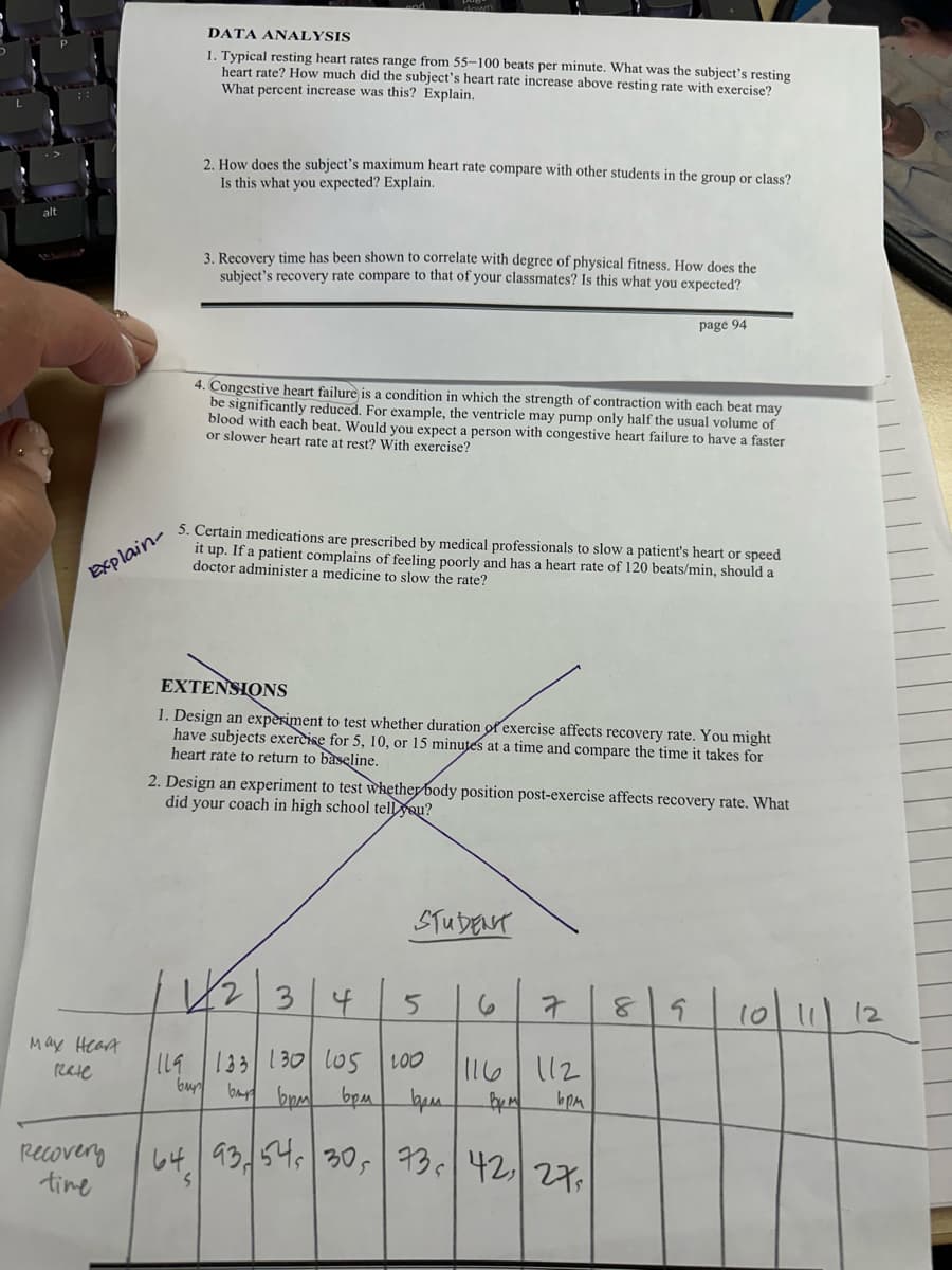 down
DATA ANALYSIS
1. Typical resting heart rates range from 55-100 beats per minute. What was the subject's resting
heart rate? How much did the subject's heart rate increase above resting rate with exercise?
What percent increase was this? Explain.
alt
2. How does the subject's maximum heart rate compare with other students in the group or class?
Is this what you expected? Explain.
Explain-
3. Recovery time has been shown to correlate with degree of physical fitness. How does the
subject's recovery rate compare to that of your classmates? Is this what you expected?
page 94
4. Congestive heart failure is a condition in which the strength of contraction with each beat may
be significantly reduced. For example, the ventricle may pump only half the usual volume of
blood with each beat. Would you expect a person with congestive heart failure to have a faster
or slower heart rate at rest? With exercise?
5. Certain medications are prescribed by medical professionals to slow a patient's heart or speed
it up. If a patient complains of feeling poorly and has a heart rate of 120 beats/min, should a
doctor administer a medicine to slow the rate?
EXTENSIONS
1. Design an experiment to test whether duration of exercise affects recovery rate. You might
have subjects exercise for 5, 10, or 15 minutes at a time and compare the time it takes for
heart rate to return to baseline.
2. Design an experiment to test whether body position post-exercise affects recovery rate. What
did your coach in high school tell you?
STUDENT
1234
5
6
7
8
133 130 105 100
116
112
Bpm
bpm
May Heart
Rele
ILS
bur bar 6pm 6pm
73 42 27
93, 54, 30, 73
Recovery
time
64
S
s
10|11|
12