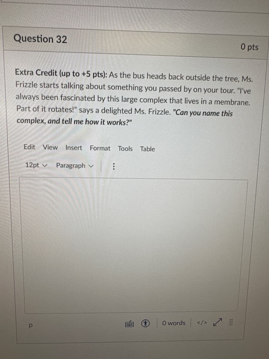 Question 32
Extra Credit (up to +5 pts): As the bus heads back outside the tree, Ms.
Frizzle starts talking about something you passed by on your tour. "I've
always been fascinated by this large complex that lives in a membrane.
Part of it rotates!" says a delighted Ms. Frizzle. "Can you name this
complex, and tell me how it works?"
Edit View Insert Format Tools Table
12pt
p
Paragraph
E
H
0 pts
0 words </> #