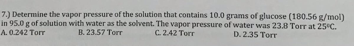 7.) Determine the vapor pressure of the solution that contains 10.0 grams of glucose (180.56 g/mol)
in 95.0 g of solution with water as the solvent. The vapor pressure of water was 23.8 Torr at 25°C.
C. 2.42 Torr
A. 0.242 Torr
B. 23.57 Torr
D. 2.35 Torr
