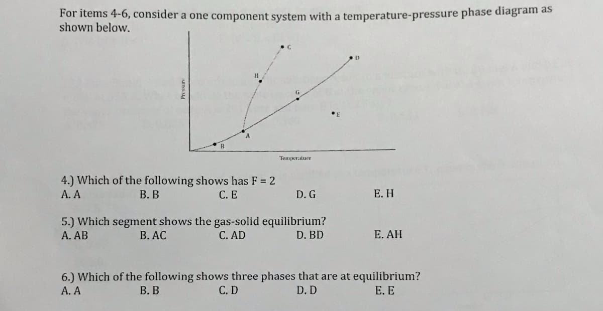 For items 4-6, consider a one component system with a temperature-pressure phase diagram as
shown below.
Temperature
4.) Which of the following shows has F = 2
А. А
В. В
С.Е
D. G
Е. Н
5.) Which segment shows the gas-solid equilibrium?
А. АВ
В. АС
C. AD
D. BD
E. AH
6.) Which of the following shows three phases that are at equilibrium?
А. А
В. В
С.D
D. D
Е. Е
