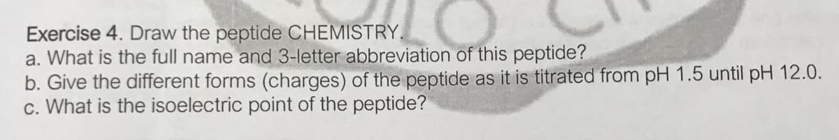 Exercise 4. Draw the peptide CHEMISTRY.
a. What is the full name and 3-letter abbreviation of this peptide?
b. Give the different forms (charges) of the peptide as it is titrated from pH 1.5 until pH 12.0.
c. What is the isoelectric point of the peptide?
