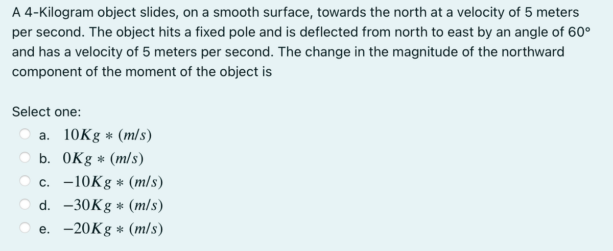 A 4-Kilogram object slides, on a smooth surface, towards the north at a velocity of 5 meters
per second. The object hits a fixed pole and is deflected from north to east by an angle of 60°
and has a velocity of 5 meters per second. The change in the magnitude of the northward
component of the moment of the object is
Select one:
a. 10Kg * (m/s)
b. OKg * (m/s)
c. -10K8 * (m/s)
d. -30K * (m/s)
e. -20K8 * (m/s)

