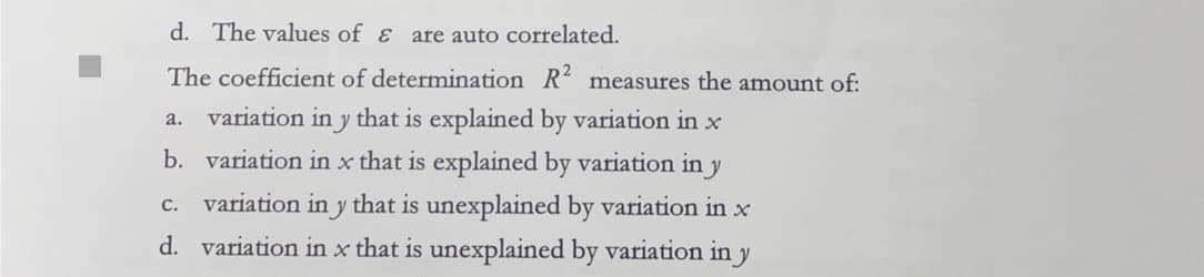 d. The values of & are auto correlated.
The coefficient of determination R2 measures the amount of:
a. variation in y that is explained by variation in x
b. variation in x that is explained by variation in y
variation in y that is unexplained by variation in x
d. variation in x that is unexplained by variation in y
C.