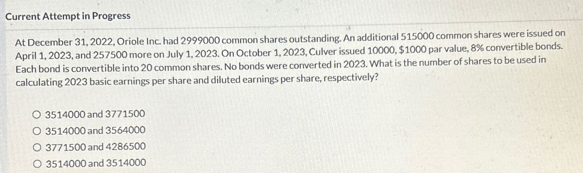 Current Attempt in Progress
At December 31, 2022, Oriole Inc. had 2999000 common shares outstanding. An additional 515000 common shares were issued on
April 1, 2023, and 257500 more on July 1, 2023. On October 1, 2023, Culver issued 10000, $1000 par value, 8% convertible bonds.
Each bond is convertible into 20 common shares. No bonds were converted in 2023. What is the number of shares to be used in
calculating 2023 basic earnings per share and diluted earnings per share, respectively?
O 3514000 and 3771500
O 3514000 and 3564000
O 3771500 and 4286500
3514000 and 3514000