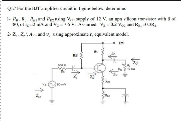 QI// For the BJT amplifier circuit in figure below, determine:
1- Rg, Re, RE and Re2 using Vcc supply of 12 V, an npn silicon transistor with B of
80, of Ic =2 mA and Ve = 7.6 V. Assumed VE = 0.2 Vcc and RE =0.3RE.
2- Z, , Z, ', Ay, and v, using approximate r, equivalent model.
o 12V
Rc
RB
RL
600 2
10 ka
vo
Rs
Zo
|50 mv
->
Zin
