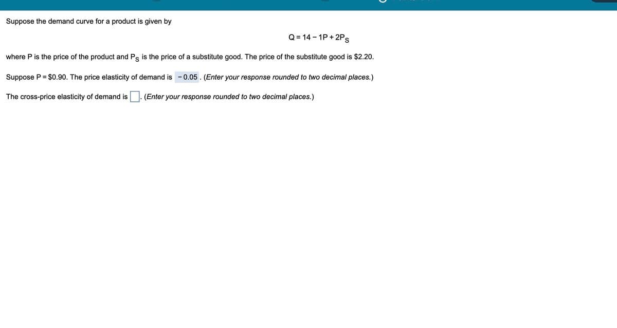 Suppose the demand curve for a product is given by
Q=14-1P+2Ps
where P is the price of the product and Ps is the price of a substitute good. The price of the substitute good is $2.20.
Suppose P = $0.90. The price elasticity of demand is -0.05. (Enter your response rounded to two decimal places.)
The cross-price elasticity of demand is (Enter your response rounded to two decimal places.)