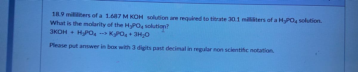 18.9 milliliters of a 1.687 M KOH solution are required to titrate 30.1 milliliters of a H3PO4 solution.
What is the molarity of the H3PO4 solution?
ЗКОН + HзРОД
--> K3PO4 + 3H2O
Please put answer in box with 3 digits past decimal in regular non scientific notation.
