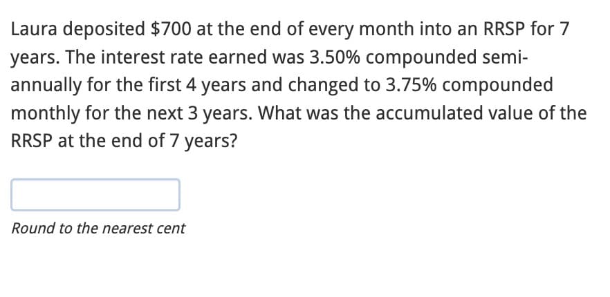 Laura deposited $700 at the end of every month into an RRSP for 7
years. The interest rate earned was 3.50% compounded semi-
annually for the first 4 years and changed to 3.75% compounded
monthly for the next 3 years. What was the accumulated value of the
RRSP at the end of 7 years?
Round to the nearest cent