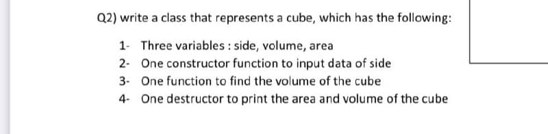Q2) write a class that represents a cube, which has the following:
1- Three variables : side, volume, area
2- One constructor function to input data of side
3- One function to find the volume of the cube
4- One destructor to print the area and volume of the cube
