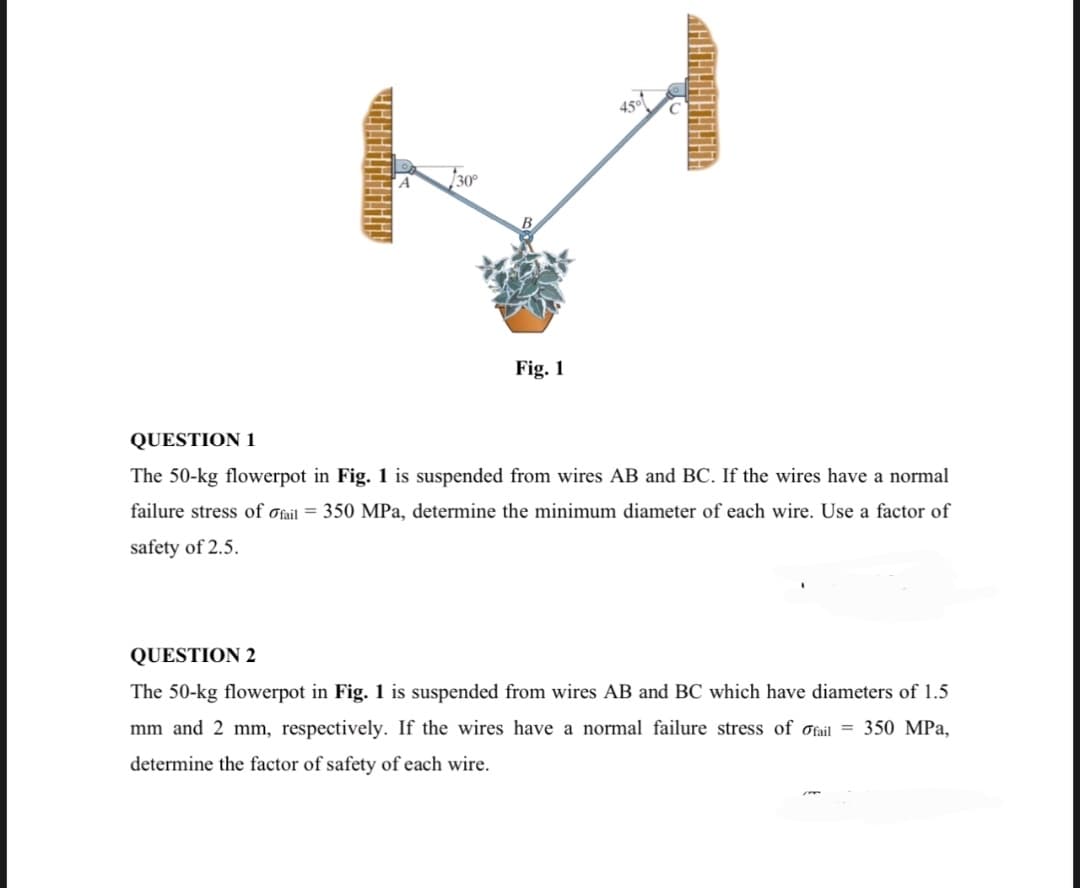Fig. 1
45°
«НШЕННННННА
QUESTION 1
The 50-kg flowerpot in Fig. 1 is suspended from wires AB and BC. If the wires have a normal
failure stress of ofail = 350 MPa, determine the minimum diameter of each wire. Use a factor of
safety of 2.5.
QUESTION 2
The 50-kg flowerpot in Fig. 1 is suspended from wires AB and BC which have diameters of 1.5
mm and 2 mm, respectively. If the wires have a normal failure stress of fail = 350 MPa,
determine the factor of safety of each wire.