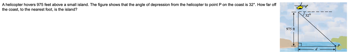 A helicopter hovers 975 feet above a small island. The figure shows that the angle of depression from the helicopter to point P on the coast is 32°. How far off
the coast, to the nearest foot, is the island?
975 ft
32°
P