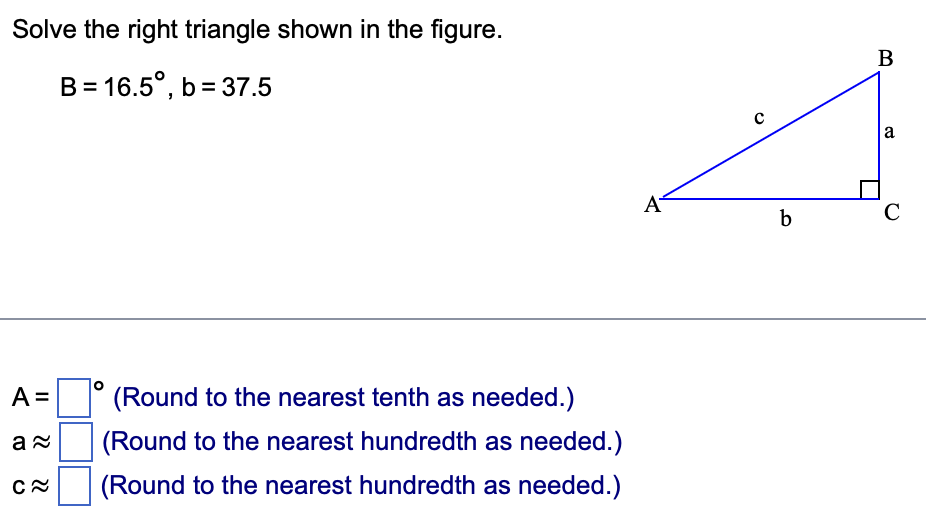 Solve the right triangle shown in the figure.
B = 16.5°, b=37.5
A =
a≈
C≈
(Round to the nearest tenth as needed.)
(Round to the nearest hundredth as needed.)
(Round to the nearest hundredth as needed.)
A
b
B
a
C