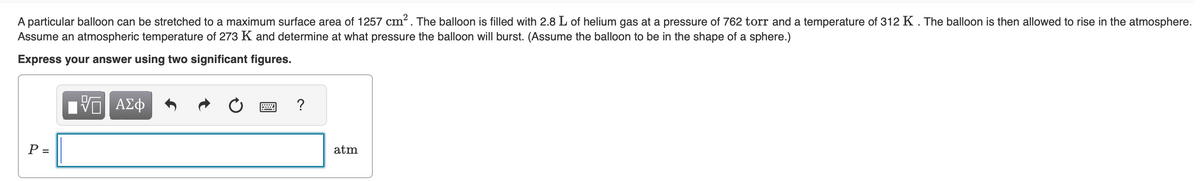 A particular balloon can be stretched to a maximum surface area of 1257 cm². The balloon is filled with 2.8 L of helium gas at a pressure of 762 torr and a temperature of 312 K. The balloon is then allowed to rise in the atmosphere.
Assume an atmospheric temperature of 273 K and determine at what pressure the balloon will burst. (Assume the balloon to be in the shape of a sphere.)
Express your answer using two significant figures.
P =
—| ΑΣΦ
?
atm
