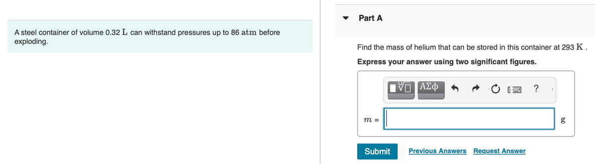 A steel container of volume 0.32 L can withstand pressures up to 86 atm before
exploding.
Part A
Find the mass of helium that can be stored in this container at 293 K.
Express your answer using two significant figures.
m =
Submit
VO
ΑΣΦ
Previous Answers Request Answer
?
g