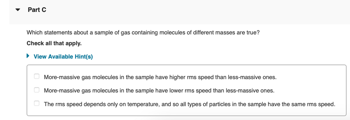 Part C
Which statements about a sample of gas containing molecules of different masses are true?
Check all that apply.
► View Available Hint(s)
00
More-massive gas molecules in the sample have higher rms speed than less-massive ones.
More-massive gas molecules in the sample have lower rms speed than less-massive ones.
The rms speed depends only on temperature, and so all types of particles in the sample have the same rms speed.