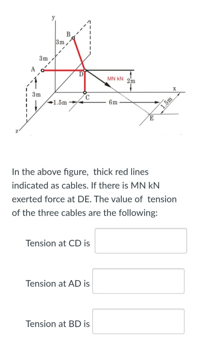 y
B
3m
3m
A
MN kN
2m
i 3m
+1.5m
6m
´E
In the above figure, thick red lines
indicated as cables. If there is MN kN
exerted force at DE. The value of tension
of the three cables are the following:
Tension at CD is
Tension at AD is
Tension at BD is
1.5m
