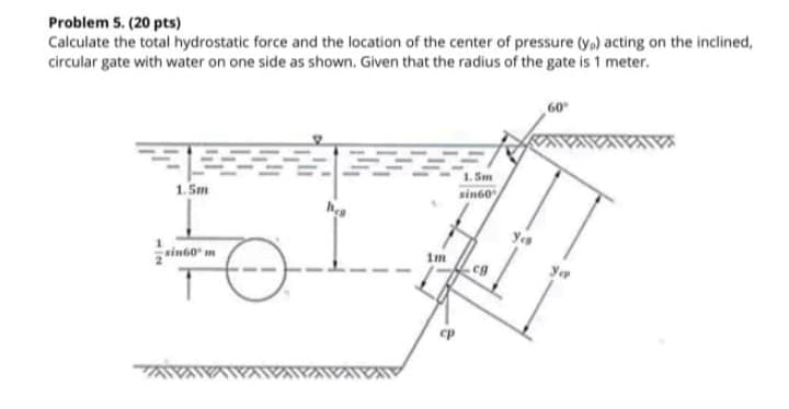 Problem 5. (20 pts)
Calculate the total hydrostatic force and the location of the center of pressure (y,) acting on the inclined,
circular gate with water on one side as shown. Given that the radius of the gate is 1 meter.
60
1. Sm
sin60
1. 5m
Yes
1m
sin60" m
yer
