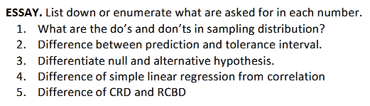 ESSAY. List down or enumerate what are asked for in each number.
1. What are the do's and don'ts in sampling distribution?
2. Difference between prediction and tolerance interval.
3. Differentiate null and alternative hypothesis.
4. Difference of simple linear regression from correlation
5. Difference of CRD and RCBD
