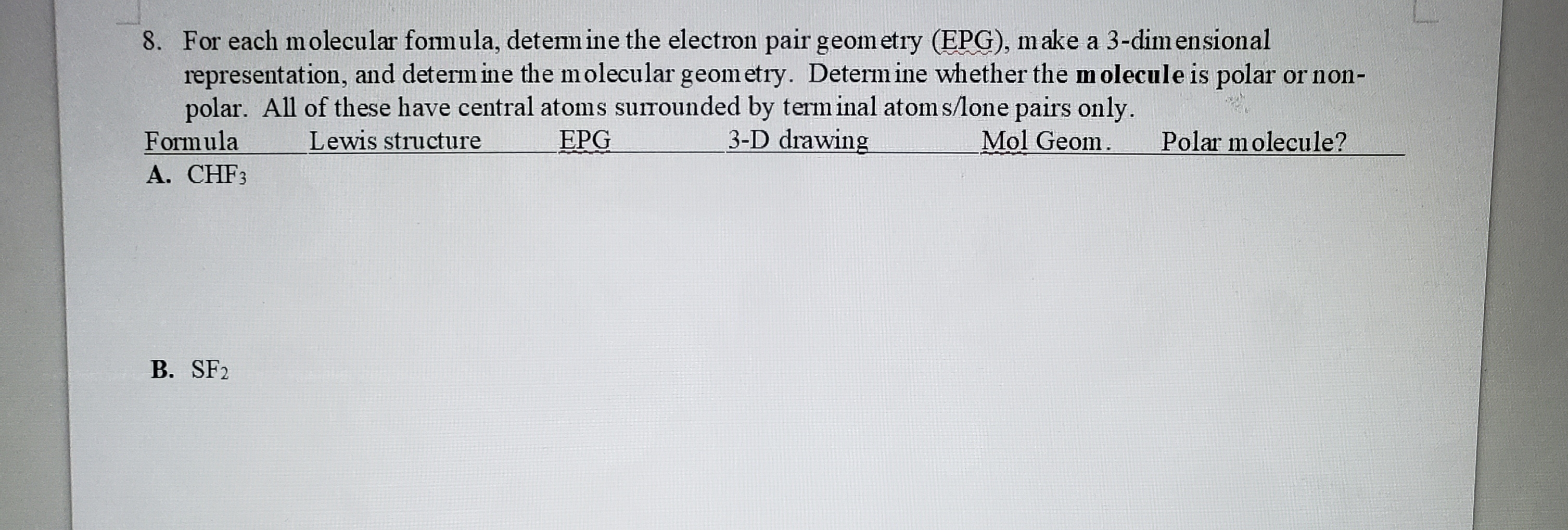 8. For each molecular fomula, detem ine the electron pair geom etry (EPG), make a 3-dimensional
representation, and determ ine the molecular geometry. Determine whether the molecule is polar or non-
polar. All of these have central atoms surounded by term inal atom s/one pairs only.
Formula
A. CHF3
Lewis structure
EPG
3-D drawing
Mol Geom.
Polar molecule?
B. SF2
