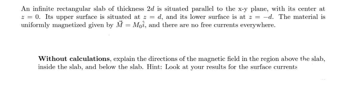 An infinite rectangular slab of thickness 2d is situated parallel to the x-y plane, with its center at
z = 0. Its upper surface is situated at z = d, and its lower surface is at z = -d. The material is
uniformly magnetized given by M = Moi, and there are no free currents everywhere.
Without calculations, explain the directions of the magnetic field in the region above the slab,
inside the slab, and below the slab. Hint: Look at your results for the surface currents