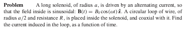 Problem A long solenoid, of radius a, is driven by an alternating current, so
that the field inside is sinusoidal: B(t) = Bo cos (at) 2. A circular loop of wire, of
radius a/2 and resistance R, is placed inside the solenoid, and coaxial with it. Find
the current induced in the loop, as a function of time.