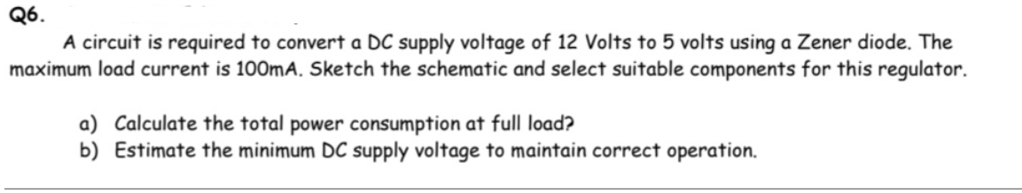 Q6.
A circuit is required to convert a DC supply voltage of 12 Volts to 5 volts using a Zener diode. The
maximum load current is 100mA. Sketch the schematic and select suitable components for this regulator.
a) Calculate the total power consumption at full load?
b) Estimate the minimum DC supply voltage to maintain correct operation.