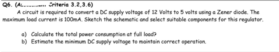 Q6. (A Criteria 3.2,3.6)
A circuit is required to convert a DC supply voltage of 12 Volts to 5 volts using a Zener diode. The
maximum load current is 100mA. Sketch the schematic and select suitable components for this regulator.
a) Calculate the total power consumption at full load?
b) Estimate the minimum DC supply voltage to maintain correct operation.