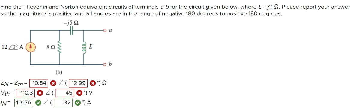 Find the Thevenin and Norton equivalent circuits at terminals a-b for the circuit given below, where L=11 Q. Please report your answer
so the magnitude is positive and all angles are in the range of negative 180 degrees to positive 180 degrees.
-j5Q
12/0° A (4
802
L
-o b
(b)
ZN Zth
10.84
( 12.99 Q
Vth
110.3 ☑
(
45 V
N= 10.176
32
A