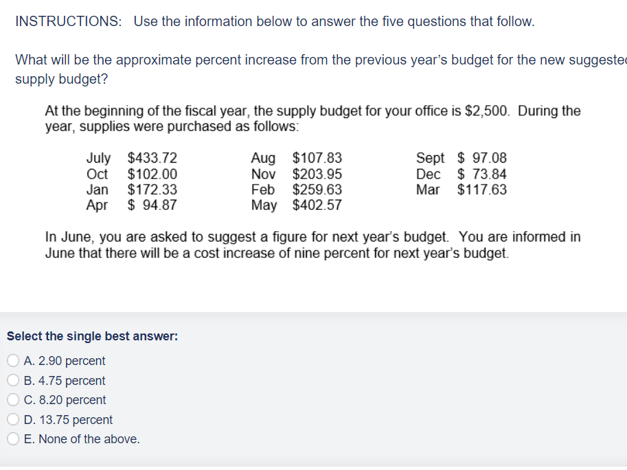INSTRUCTIONS: Use the information below to answer the five questions that follow.
What will be the approximate percent increase from the previous year's budget for the new suggeste
supply budget?
At the beginning of the fiscal year, the supply budget for your office is $2,500. During the
year, supplies were purchased as follows:
July $433.72
Oct $102.00
Jan $172.33
Apr
$94.87
Select the single best answer:
A. 2.90 percent
B. 4.75 percent
C. 8.20 percent
OD. 13.75 percent
Aug $107.83
Nov $203.95
Feb $259.63
May $402.57
In June, you are asked to suggest a figure for next year's budget. You are informed in
June that there will be a cost increase of nine percent for next year's budget.
E. None of the above.
Sept $97.08
Dec $ 73.84
Mar $117.63