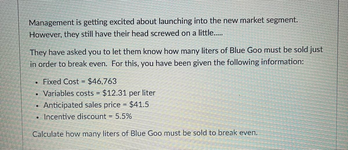 Management is getting excited about launching into the new market segment.
However, they still have their head screwed on a little..
They have asked you to let them know how many liters of Blue Goo must be sold just
in order to break even. For this, you have been given the following information:
Fixed Cost =
$46,763
Variables costs $12.31 per liter
Anticipated sales price $41.5
Incentive discount
5.5%
%3D
Calculate how many liters of Blue Goo must be sold to break even.
