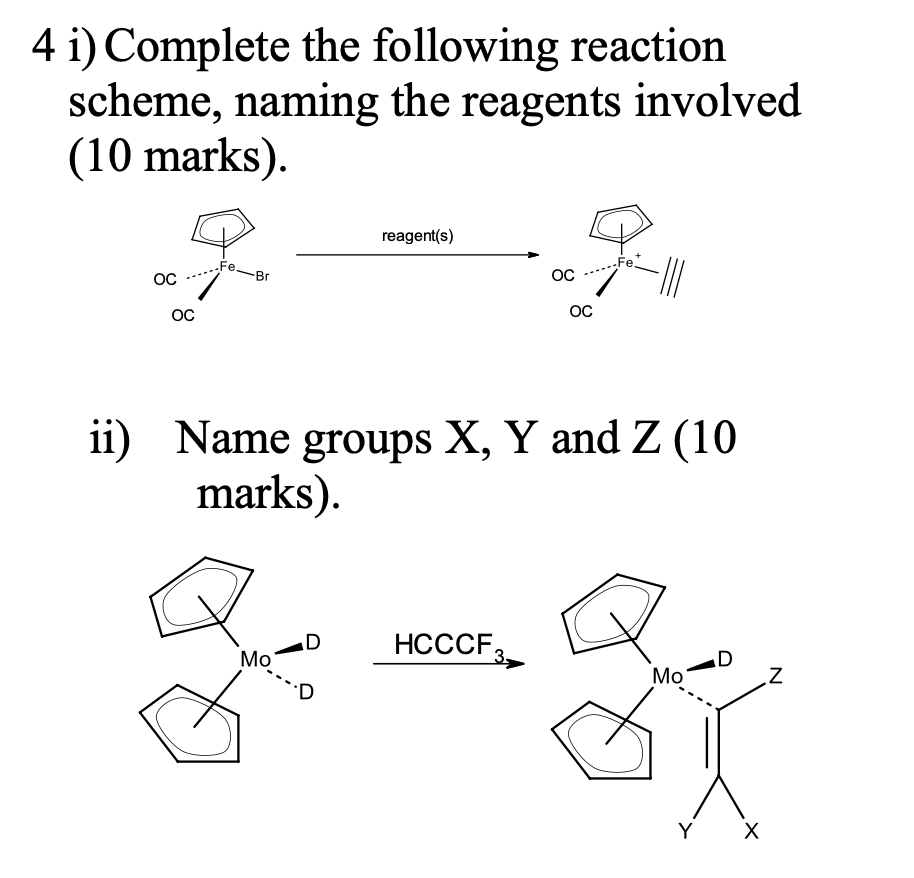 4 i) Complete the following reaction
scheme, naming the reagents involved
(10 marks).
OC
OC
Fe-Br
reagent(s)
Mo
HCCCF
OC
3-
OC
ii) Name groups X, Y and Z (10
marks).
Fe.
-|||
Mo
X
N