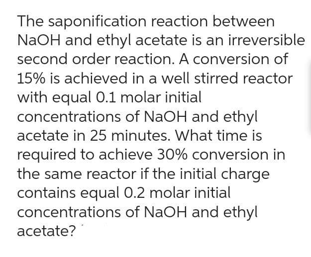 The saponification reaction between
NaOH and ethyl acetate is an irreversible
second order reaction. A conversion of
15% is achieved in a well stirred reactor
with equal 0.1 molar initial
concentrations of NaOH and ethyl
acetate in 25 minutes. What time is
required to achieve 30% conversion in
the same reactor if the initial charge
contains equal 0.2 molar initial
concentrations of NaOH and ethyl
acetate?