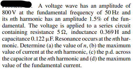 A voltage wave has an amplitude of
800 V at the fundamental frequency of 50 Hz and
its nth harmonic has an amplitude 1.5% of the fun-
damental. The voltage is applied to a series circuit
containing resistance 52, inductance 0.369 H and
capacitance 0.122 µF. Resonance occurs at the nth har-
monic. Determine (a) the value of n, (b) the maximum
value of current at the nth harmonic, (c) the p.d. across
the capacitor at the nth harmonic and (d) the maximum
value of the fundamental current.