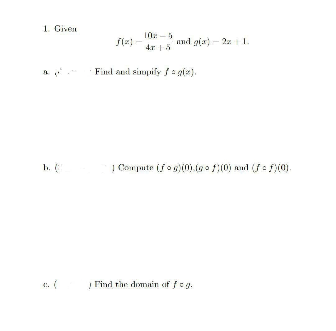 1. Given
a.
b. (
c. (
f(x)=
10x - - 5
4x + 5
and g(x)
Find and simpify fo g(x).
=
) Find the domain of fog.
2x + 1.
) Compute (fog)(0),(gof)(0) and (f of)(0).