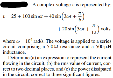 A complex voltage v is represented by:
7)
+ 20 sin(5wt+772) volts
where @ = 10¹ rad/s. The voltage is applied to a series
circuit comprising a 5.02 resistance and a 500 µH
inductance.
v=25+ 100 sin at +40 sin (3wt +
Determine (a) an expression to represent the current
flowing in the circuit, (b) the rms value of current, cor-
rect to two decimal places, and (c) the power dissipated
in the circuit, correct to three significant figures.