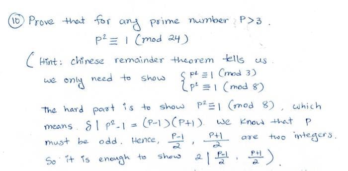 (10) Prove that for any prime number P>3.
p² = 1 (mod 24)
(Hint: chinese remainder theorem tells us
SP² = 1 (mod 3)
p² = 1 (mod 8)
need to show
we only need to
p²=1 (mod 8), which
we know that
P
PH
two integers.
The hard part is to show
means S1 p²2-1
81 =
(P-1) (PH).
must be odd. Hence, P-1,
So it is enough to
show
2 |
P-1
F
are
PH).