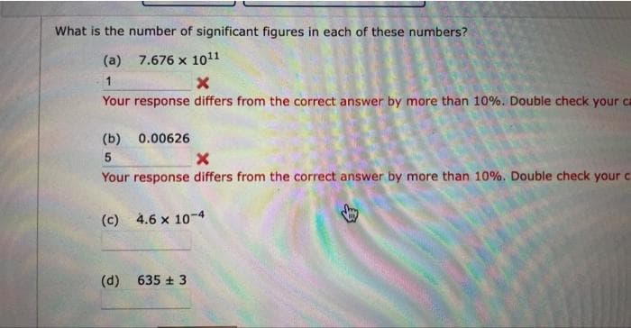 What is the number of significant figures in each of these numbers?
(a) 7.676 x 1011
1
X
Your response differs from the correct answer by more than 10%. Double check your ca
(b)
5
X
Your response differs from the correct answer by more than 10%. Double check your c
(c) 4.6 x 10-4
0.00626
(d)
635 + 3
y