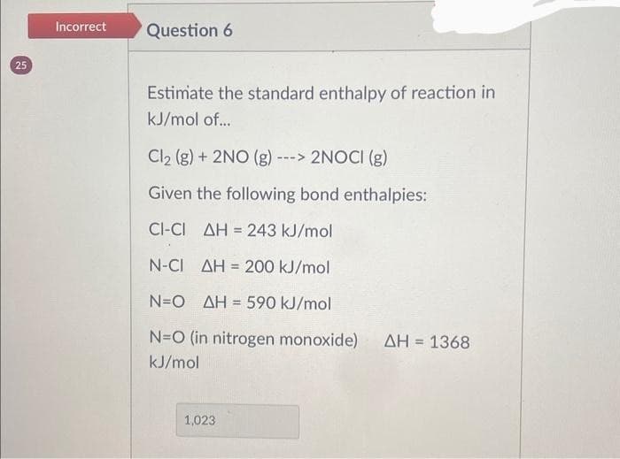 25
Incorrect
Question 6
Estimate the standard enthalpy of reaction in
kJ/mol of...
Cl₂ (g) + 2NO (g) - ---> 2NOCI (g)
Given the following bond enthalpies:
CI-CI AH = 243 kJ/mol
N-CI AH 200 kJ/mol
N=O AH = 590 kJ/mol
N=O (in nitrogen monoxide) ΔΗ = 1368
kJ/mol
1,023
