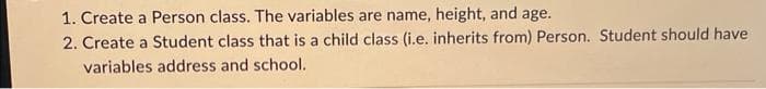 1. Create a Person class. The variables are name, height, and age.
2. Create a Student class that is a child class (i.e. inherits from) Person. Student should have
variables address and school.
