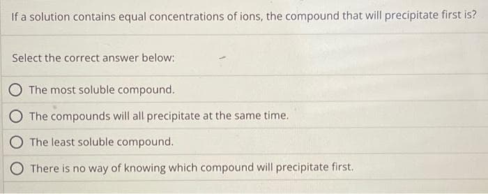 If a solution contains equal concentrations of ions, the compound that will precipitate first is?
Select the correct answer below:
The most soluble compound.
The compounds will all precipitate at the same time.
The least soluble compound.
There is no way of knowing which compound will precipitate first..