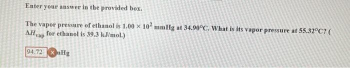 Enter your answer in the provided box.
The vapor pressure of ethanol is 1.00 x 102 mmHg at 34.90°C. What is its vapor pressure at 55.32°C? (
AHvap for ethanol is 39.3 kJ/mol.)
94.72 nHg