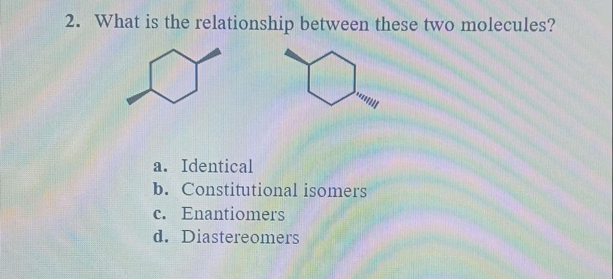 2. What is the relationship between these two molecules?
o
a. Identical
b. Constitutional isomers
c. Enantiomers
d. Diastereomers