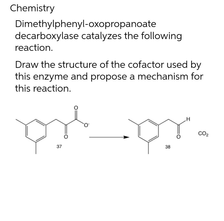 Chemistry
Dimethylphenyl-oxopropanoate
decarboxylase catalyzes the following
reaction.
Draw the structure of the cofactor used by
this enzyme and propose a mechanism for
this reaction.
CO2
38
37
