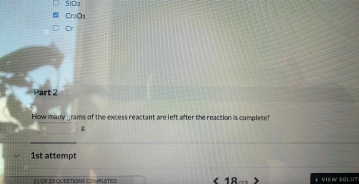 OSO
Part 2
SIO2
Cr2O3
Cr
How many grams of the excess reactant are left after the reaction is complete?
g
1st attempt
21 OF 23 QUESTIONS COMPLETED
< 18/22 >
+ VIEW SOLUTI