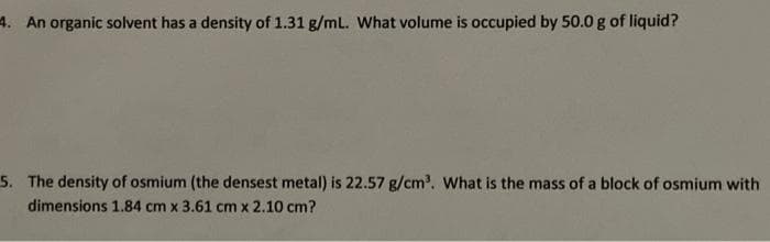 4. An organic solvent has a density of 1.31 g/mL. What volume is occupied by 50.0 g of liquid?
5. The density of osmium (the densest metal) is 22.57 g/cm³. What is the mass of a block of osmium with
dimensions 1.84 cm x 3.61 cm x 2.10 cm?