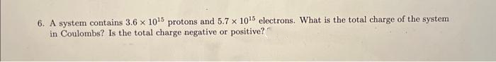6. A system contains 3.6 x 1015 protons and 5.7 x 1015 electrons. What is the total charge of the system
in Coulombs? Is the total charge negative or positive?